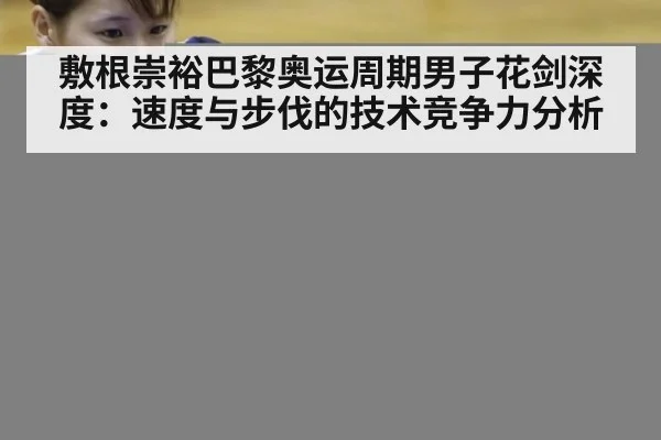 敷根崇裕巴黎奥运周期男子花剑深度：速度与步伐的技术竞争力分析 | hth.com