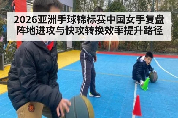 2026亚洲手球锦标赛中国女手复盘 阵地进攻与快攻转换效率提升路径