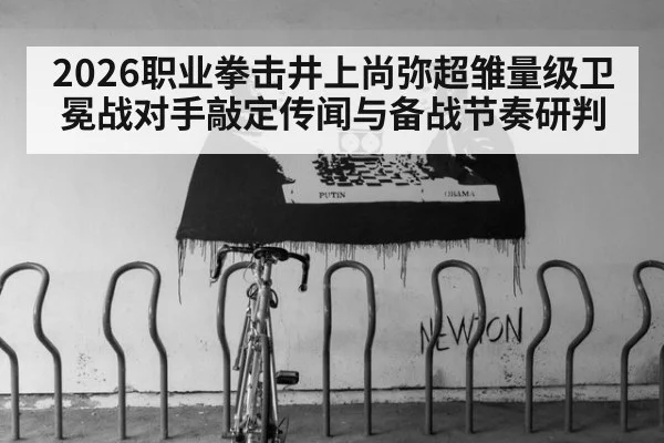 2026职业拳击井上尚弥超雏量级卫冕战对手敲定传闻与备战节奏研判